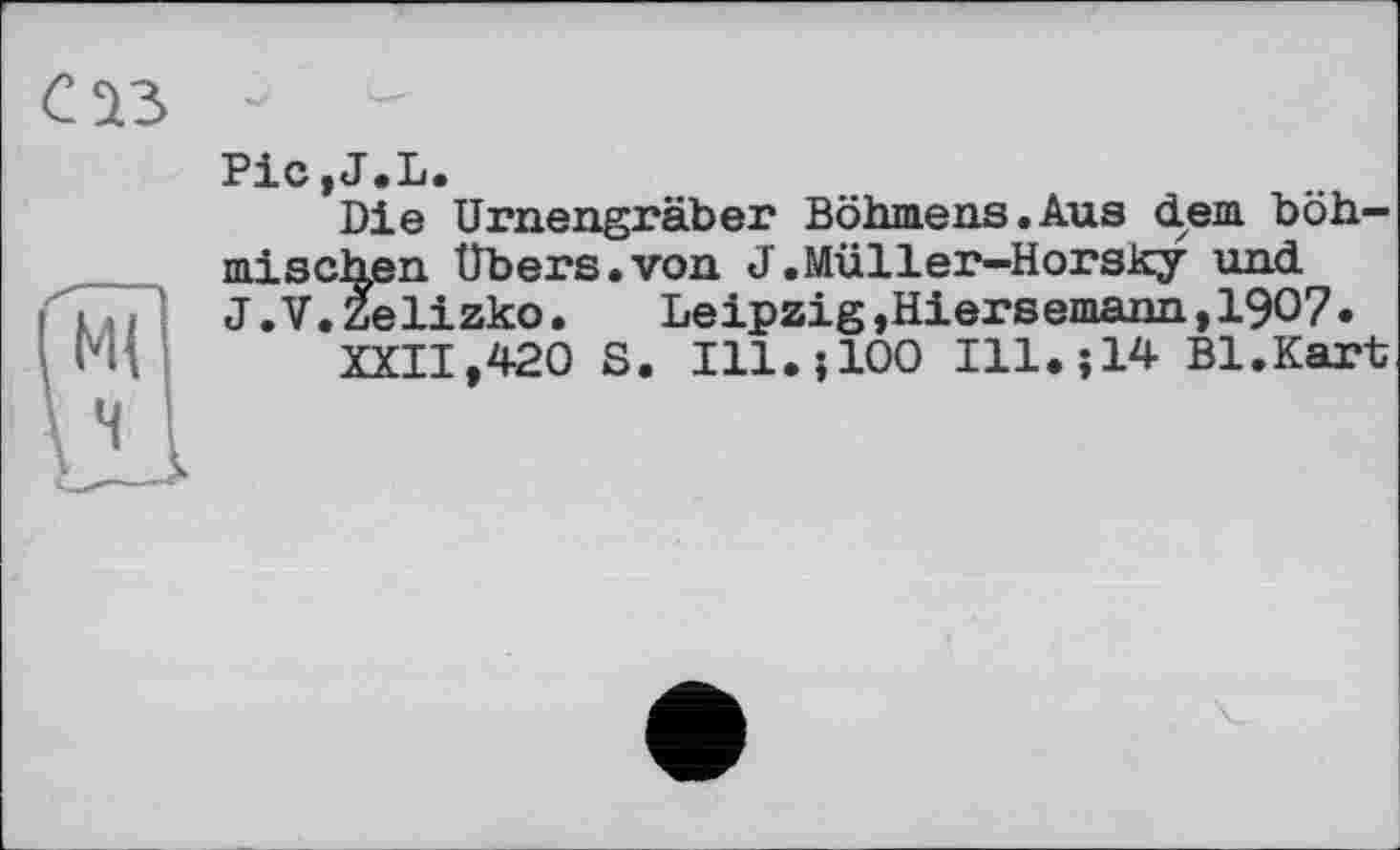 ﻿Pic.J.L.
Die Urnengräber Böhmens.Aus dem böhmischen Übers.von J.Müller-Horsky und J.V.Zelizko.	Leipzig »Hiersemann,190?.
XXII,420 S. Ill.j100 Ill.;14 Bl.Kart